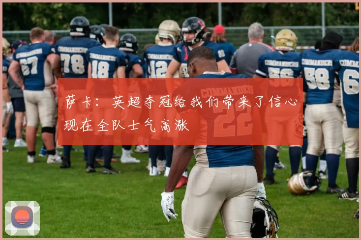 萨卡：英超夺冠给我们带来了信心现在全队士气高涨