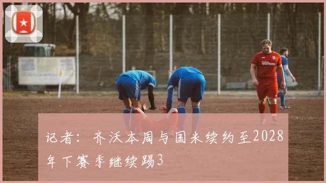 记者：齐沃本周与国米续约至2028年下赛季继续踢3