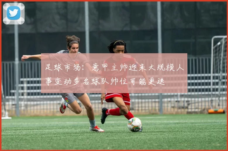 足球市场：意甲主帅迎来大规模人事变动多名球队帅位可能更迭