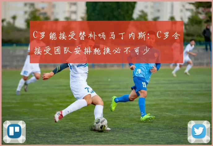 C罗能接受替补吗马丁内斯：C罗会接受团队安排轮换必不可少